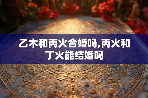 乙木和丙火合婚吗,丙火和丁火能结婚吗