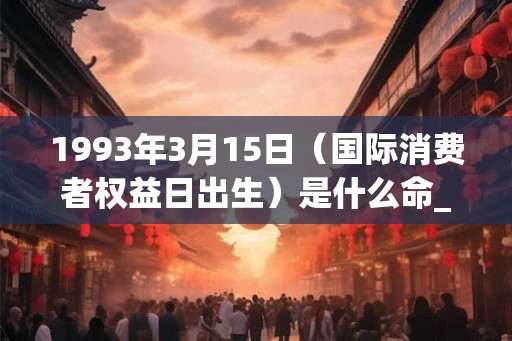 1993年3月15日（国际消费者权益日出生）是什么命_命运如何