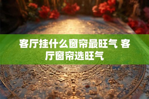 客厅挂什么窗帘最旺气 客厅窗帘选旺气