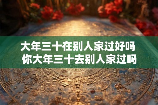 大年三十在别人家过好吗 你大年三十去别人家过吗 大年三十在别人家过好吗 你大年三十去别人家过吗