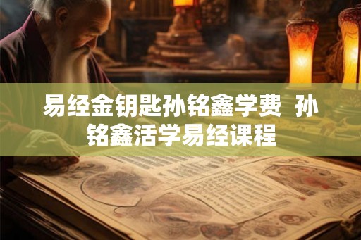 易经金钥匙孙铭鑫学费  孙铭鑫活学易经课程