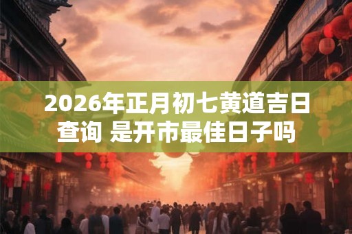 2026年正月初七黄道吉日查询 是开市最佳日子吗