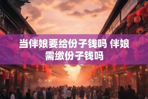 当伴娘要给份子钱吗 伴娘需缴份子钱吗