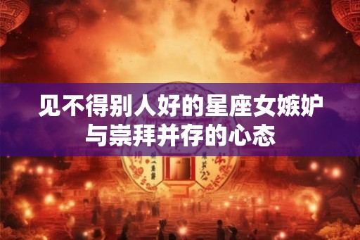 见不得别人好的星座女嫉妒与崇拜并存的心态