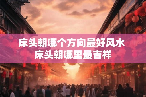 床头朝哪个方向最好风水 床头朝哪里最吉祥