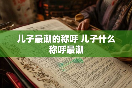 儿子最潮的称呼 儿子什么称呼最潮