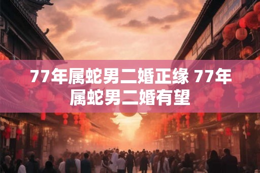 77年属蛇男二婚正缘 77年属蛇男二婚有望