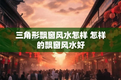 三角形飘窗风水怎样 怎样的飘窗风水好 三角形飘窗风水怎样 怎样的飘窗风水好
