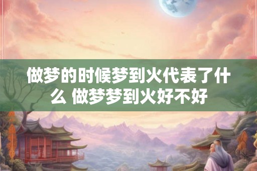 做梦的时候梦到火代表了什么 做梦梦到火好不好