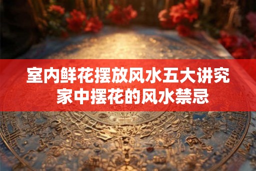 室内鲜花摆放风水五大讲究  家中摆花的风水禁忌