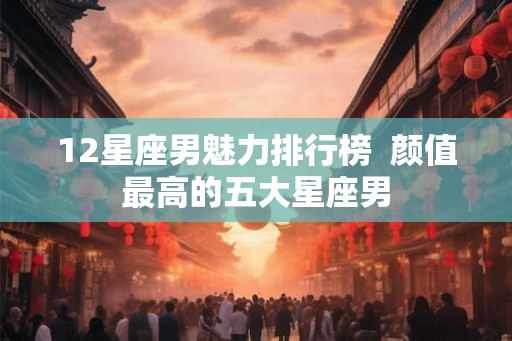 12星座男魅力排行榜  颜值最高的五大星座男