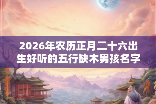 2026年农历正月二十六出生好听的五行缺木男孩名字大全 2026年农历正月二十六出生好听的五行缺木男孩名字大全