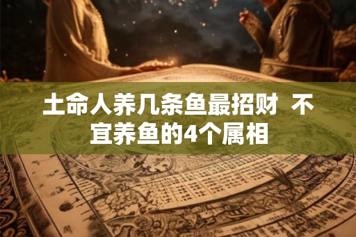 土命人养几条鱼最招财 不宜养鱼的4个属相 土命人养几条鱼最招财 不宜养鱼的4个属相