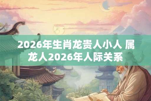 2026年生肖龙贵人小人 属龙人2026年人际关系
