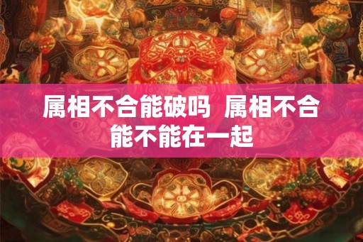 属相不合能破吗 属相不合能不能在一起 属相不合能破吗 属相不合能不能在一起