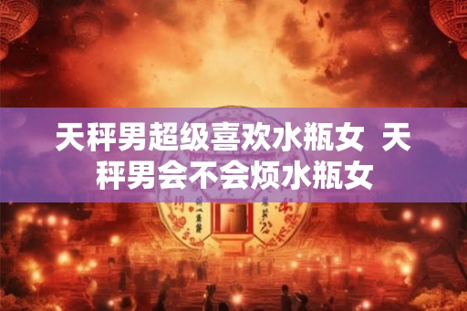 天秤男超级喜欢水瓶女  天秤男会不会烦水瓶女