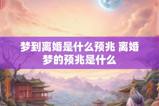 梦到离婚是什么预兆 离婚梦的预兆是什么