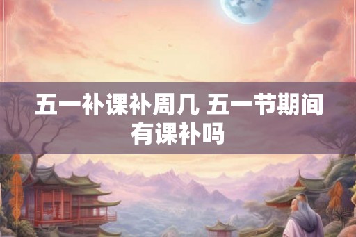 五一补课补周几 五一节期间有课补吗
