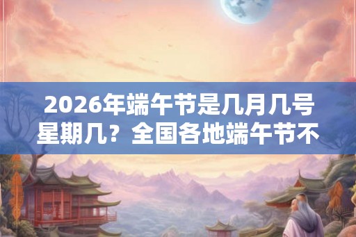 2026年端午节是几月几号星期几?全国各地端午节不一样的习俗 2026年端午节是几月几号星期几?全国各地端午节不一样的习俗