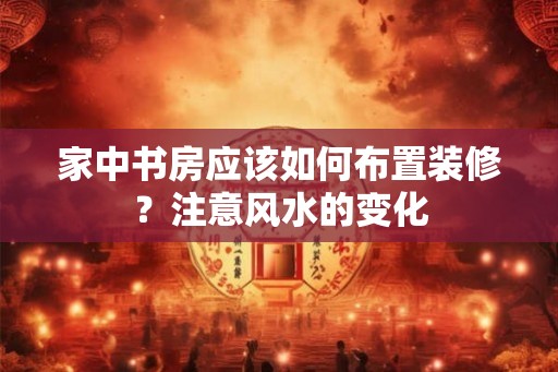家中书房应该如何布置装修？注意风水的变化