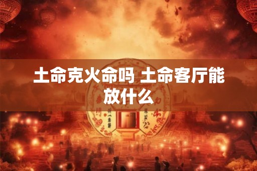 土命克火命吗 土命客厅能放什么 土命克火命吗 土命客厅能放什么