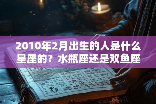 2010年2月出生的人是什么星座的？水瓶座还是双鱼座？