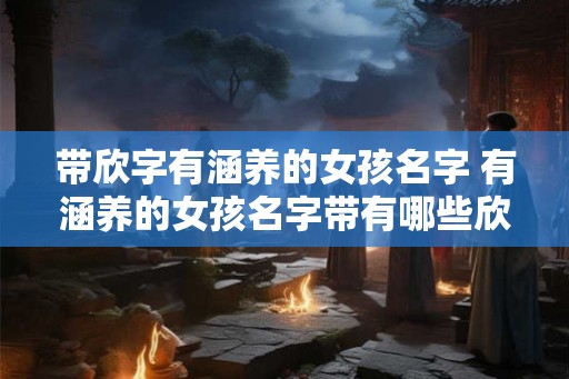 带欣字有涵养的女孩名字 有涵养的女孩名字带有哪些欣字