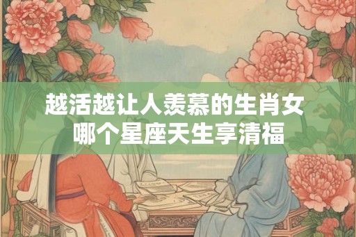 越活越让人羡慕的生肖女 哪个星座天生享清福