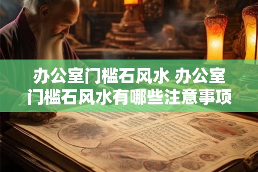 办公室门槛石风水 办公室门槛石风水有哪些注意事项