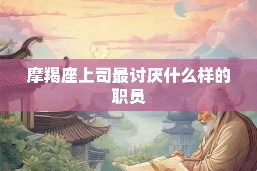摩羯座上司最讨厌什么样的职员