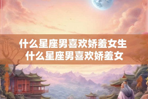 什么星座男喜欢娇羞女生 什么星座男喜欢娇羞女