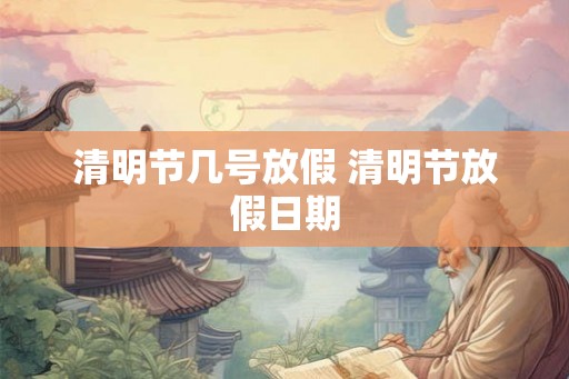 清明节几号放假 清明节放假日期 清明节几号放假 清明节放假日期