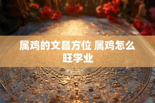属鸡的文昌方位 属鸡怎么旺学业