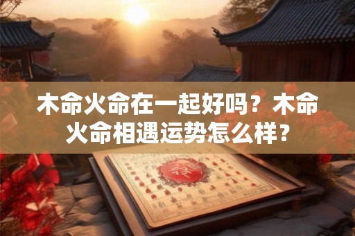 木命火命在一起好吗？木命火命相遇运势怎么样？