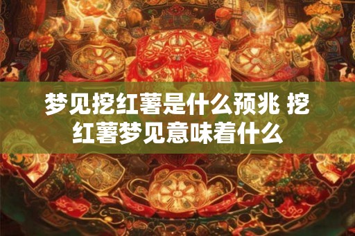 梦见挖红薯是什么预兆 挖红薯梦见意味着什么 梦见挖红薯是什么预兆 挖红薯梦见意味着什么