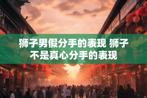 狮子男假分手的表现 狮子不是真心分手的表现 狮子男假分手的表现 狮子不是真心分手的表现