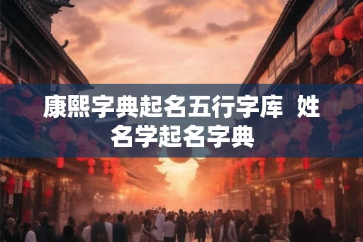 康熙字典起名五行字库  姓名学起名字典