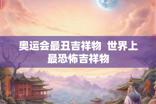 奥运会最丑吉祥物 世界上最恐怖吉祥物 奥运会最丑吉祥物 世界上最恐怖吉祥物