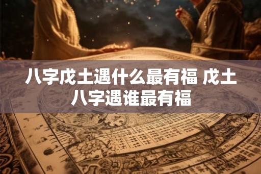 八字戊土遇什么最有福 戊土八字遇谁最有福