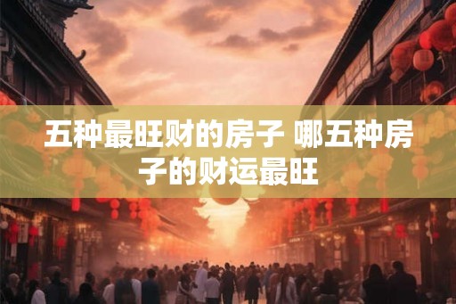 五种最旺财的房子 哪五种房子的财运最旺 五种最旺财的房子 哪五种房子的财运最旺