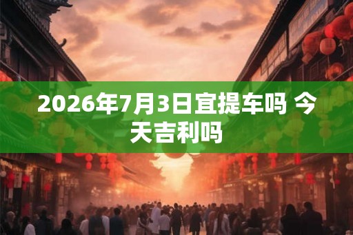 2026年7月3日宜提车吗 今天吉利吗