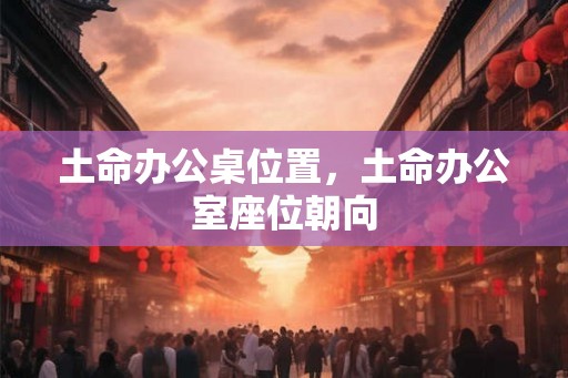 土命办公桌位置,土命办公室座位朝向 土命办公桌位置,土命办公室座位朝向