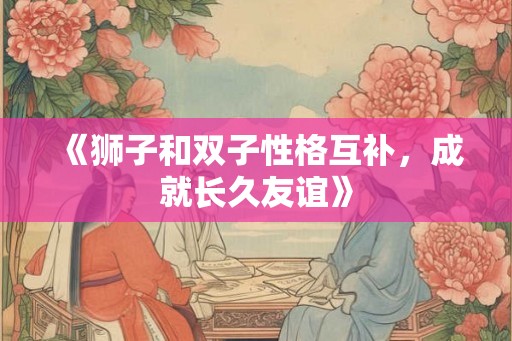 《狮子和双子性格互补，成就长久友谊》