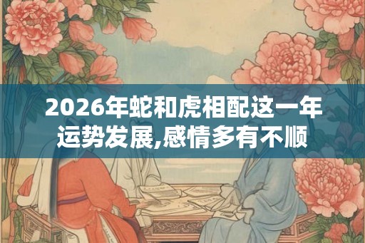 2026年蛇和虎相配这一年运势发展,感情多有不顺 2026年蛇和虎相配这一年运势发展,感情多有不顺