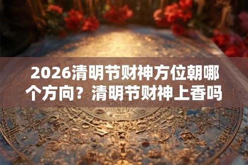 2026清明节财神方位朝哪个方向？清明节财神上香吗？