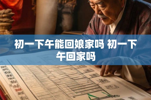 初一下午能回娘家吗 初一下午回家吗