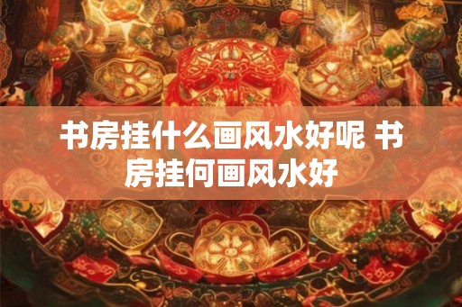 书房挂什么画风水好呢 书房挂何画风水好