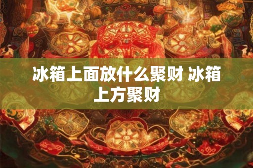 冰箱上面放什么聚财 冰箱上方聚财