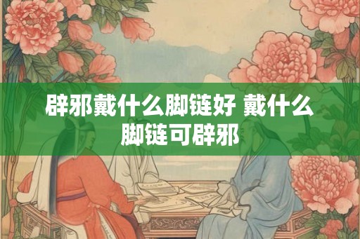 辟邪戴什么脚链好 戴什么脚链可辟邪