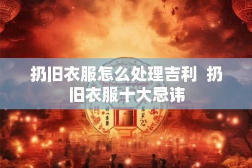 扔旧衣服怎么处理吉利  扔旧衣服十大忌讳